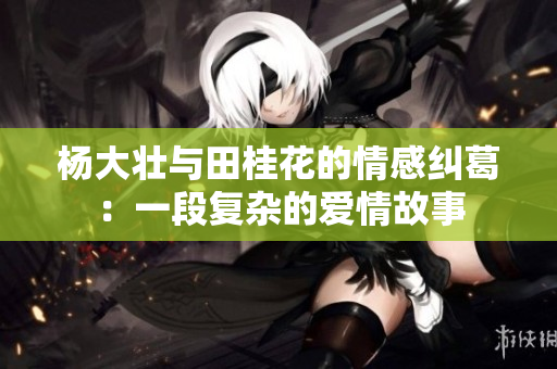 杨大壮与田桂花的情感纠葛：一段复杂的爱情故事