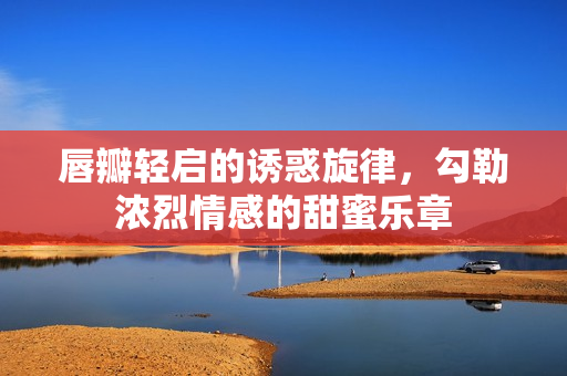 唇瓣轻启的诱惑旋律，勾勒浓烈情感的甜蜜乐章