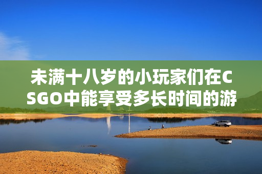 未满十八岁的小玩家们在CSGO中能享受多长时间的游戏乐趣