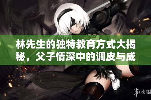 林先生的独特教育方式大揭秘，父子情深中的调皮与成长
