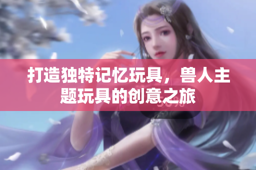 打造独特记忆玩具，兽人主题玩具的创意之旅