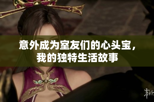 意外成为室友们的心头宝，我的独特生活故事