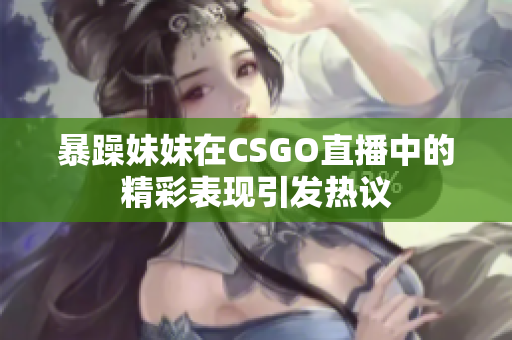 暴躁妹妹在CSGO直播中的精彩表现引发热议