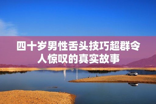 四十岁男性舌头技巧超群令人惊叹的真实故事