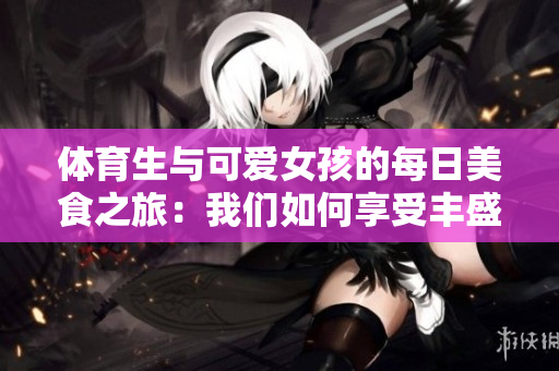 体育生与可爱女孩的每日美食之旅：我们如何享受丰盛的餐点