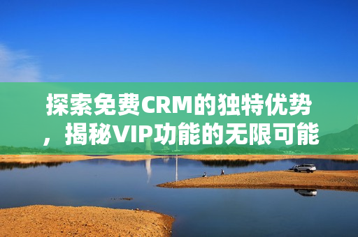 探索免费CRM的独特优势，揭秘VIP功能的无限可能