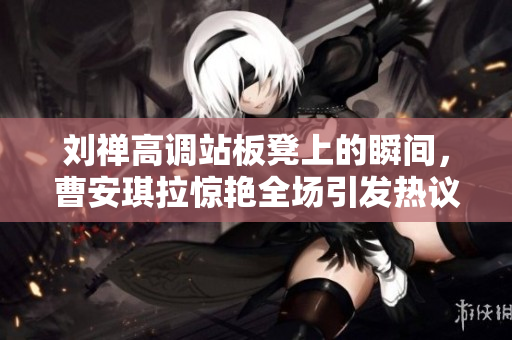 刘禅高调站板凳上的瞬间，曹安琪拉惊艳全场引发热议