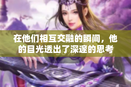 在他们相互交融的瞬间，他的目光透出了深邃的思考
