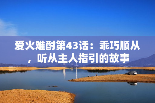 爱火难酎第43话：乖巧顺从，听从主人指引的故事