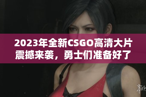 2023年全新CSGO高清大片震撼来袭，勇士们准备好了吗