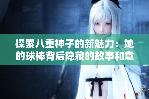探索八重神子的新魅力：她的球棒背后隐藏的故事和意义