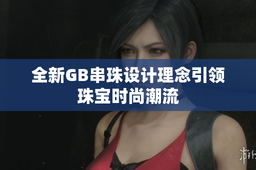全新GB串珠设计理念引领珠宝时尚潮流