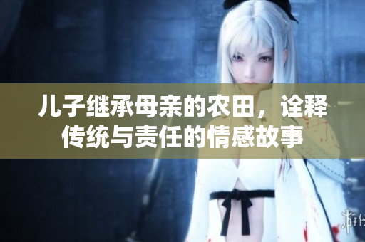 儿子继承母亲的农田，诠释传统与责任的情感故事
