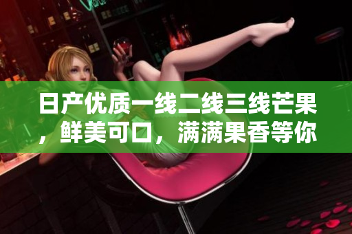 日产优质一线二线三线芒果，鲜美可口，满满果香等你来尝