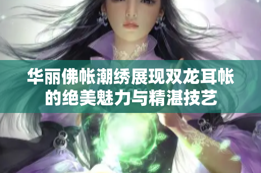 华丽佛帐潮绣展现双龙耳帐的绝美魅力与精湛技艺