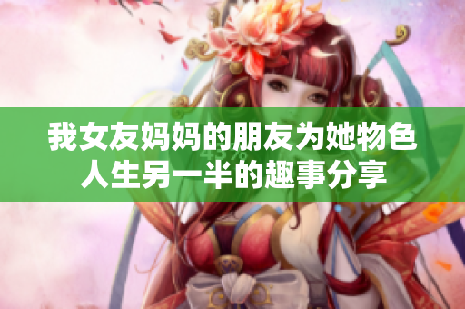 我女友妈妈的朋友为她物色人生另一半的趣事分享