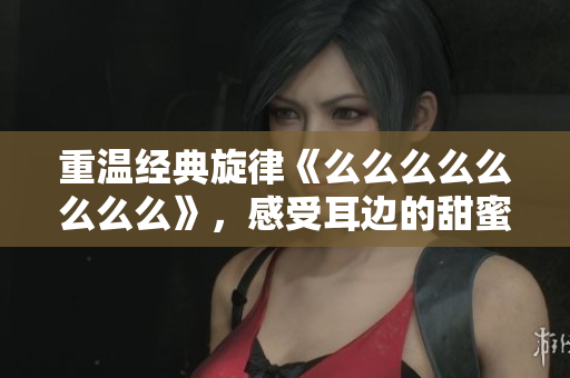 重温经典旋律《么么么么么么么么》，感受耳边的甜蜜旋律