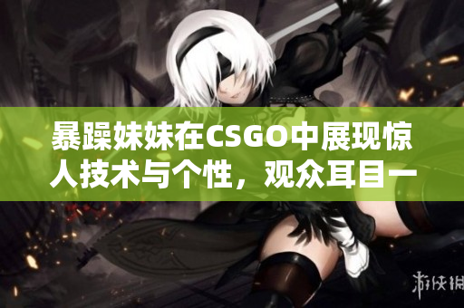 暴躁妹妹在CSGO中展现惊人技术与个性，观众耳目一新