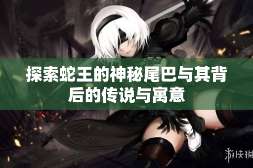 探索蛇王的神秘尾巴与其背后的传说与寓意