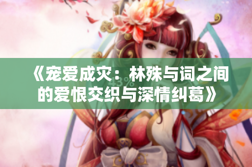 《宠爱成灾：林殊与词之间的爱恨交织与深情纠葛》