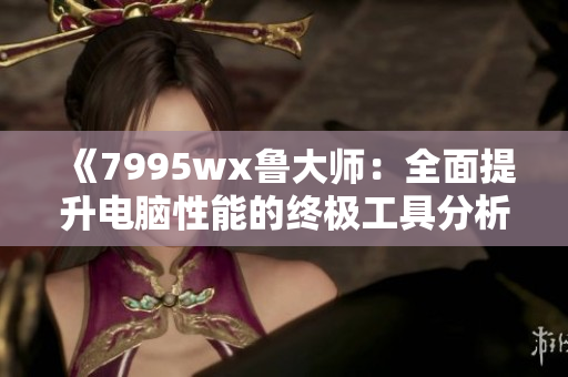 《7995wx鲁大师：全面提升电脑性能的终极工具分析》