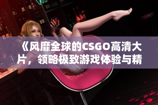 《风靡全球的CSGO高清大片，领略极致游戏体验与精彩瞬间》
