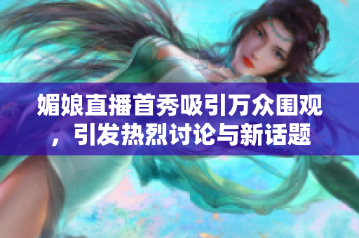 媚娘直播首秀吸引万众围观，引发热烈讨论与新话题