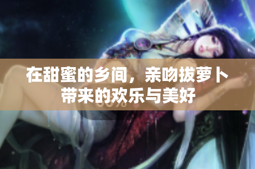 在甜蜜的乡间，亲吻拔萝卜带来的欢乐与美好