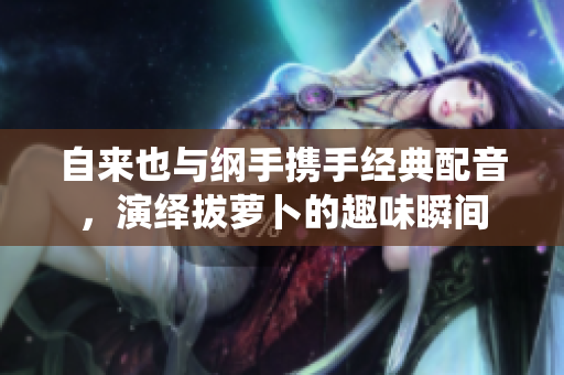 自来也与纲手携手经典配音，演绎拔萝卜的趣味瞬间