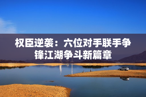 权臣逆袭：六位对手联手争锋江湖争斗新篇章