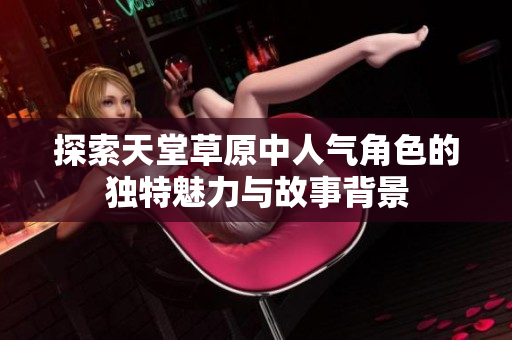 探索天堂草原中人气角色的独特魅力与故事背景