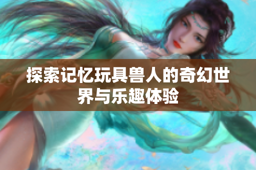 探索记忆玩具兽人的奇幻世界与乐趣体验