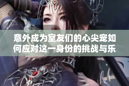 意外成为室友们的心尖宠如何应对这一身份的挑战与乐趣