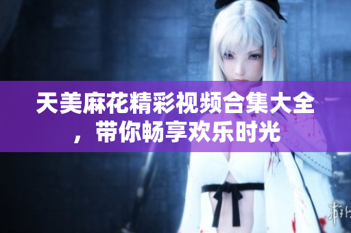 天美麻花精彩视频合集大全，带你畅享欢乐时光