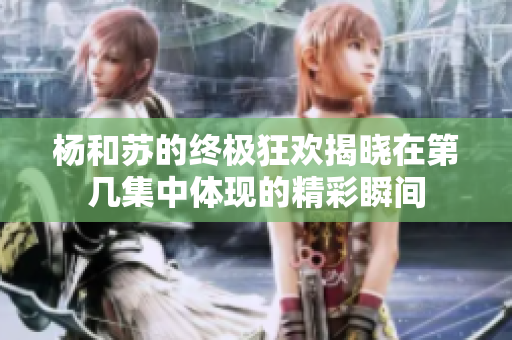 杨和苏的终极狂欢揭晓在第几集中体现的精彩瞬间