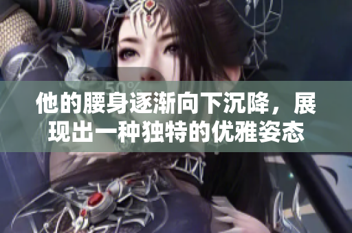 他的腰身逐渐向下沉降，展现出一种独特的优雅姿态