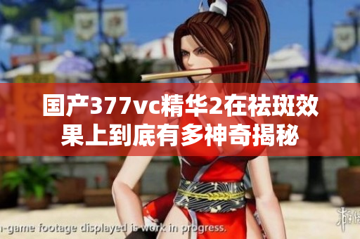国产377vc精华2在祛斑效果上到底有多神奇揭秘