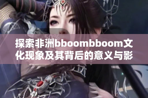 探索非洲bboombboom文化现象及其背后的意义与影响