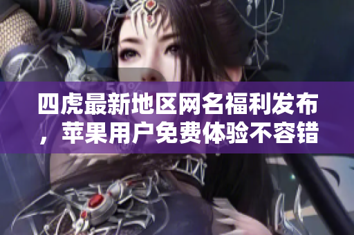 四虎最新地区网名福利发布，苹果用户免费体验不容错过