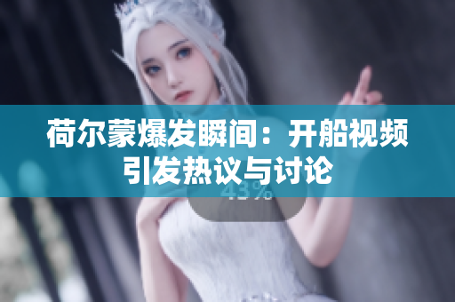 荷尔蒙爆发瞬间：开船视频引发热议与讨论