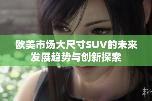 欧美市场大尺寸SUV的未来发展趋势与创新探索