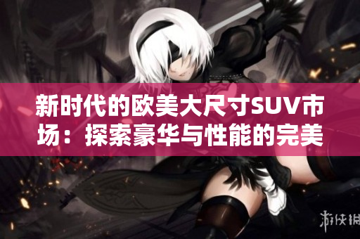 新时代的欧美大尺寸SUV市场：探索豪华与性能的完美结合