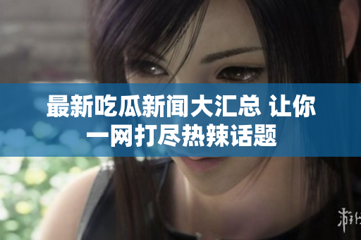 最新吃瓜新闻大汇总 让你一网打尽热辣话题