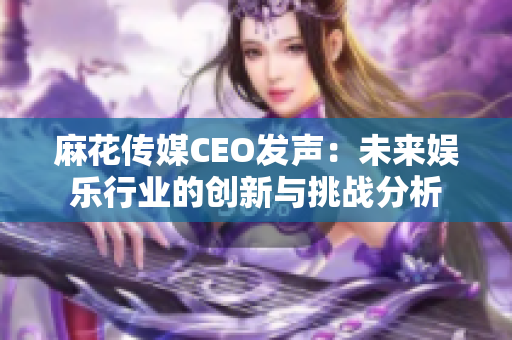 麻花传媒CEO发声：未来娱乐行业的创新与挑战分析
