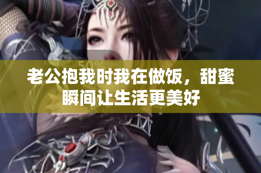 老公抱我时我在做饭，甜蜜瞬间让生活更美好