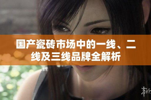 国产瓷砖市场中的一线、二线及三线品牌全解析