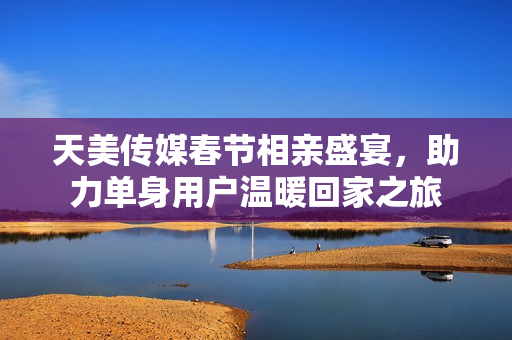 天美传媒春节相亲盛宴，助力单身用户温暖回家之旅