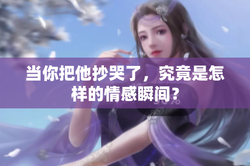 当你把他抄哭了，究竟是怎样的情感瞬间？
