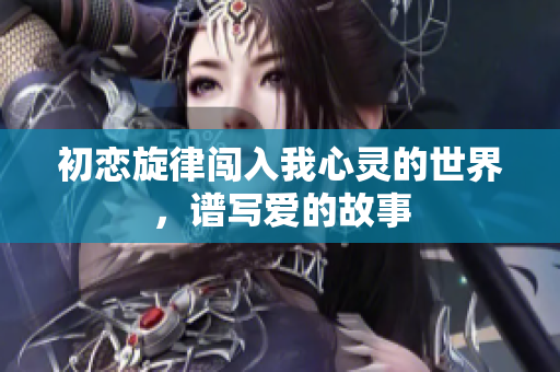 初恋旋律闯入我心灵的世界，谱写爱的故事