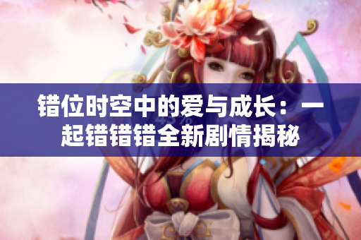 错位时空中的爱与成长：一起错错错全新剧情揭秘